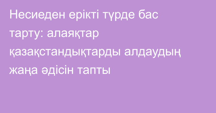 Несиеден ерікті түрде бас тарту: алаяқтар қазақстандықтарды алдаудың жаңа әдісін тапты