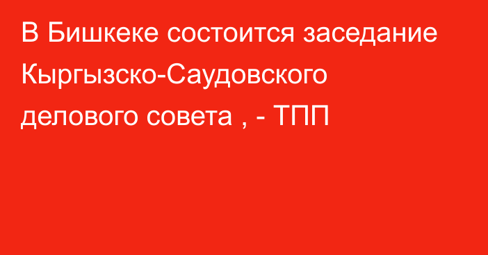 В Бишкеке состоится заседание Кыргызско-Саудовского делового совета , - ТПП