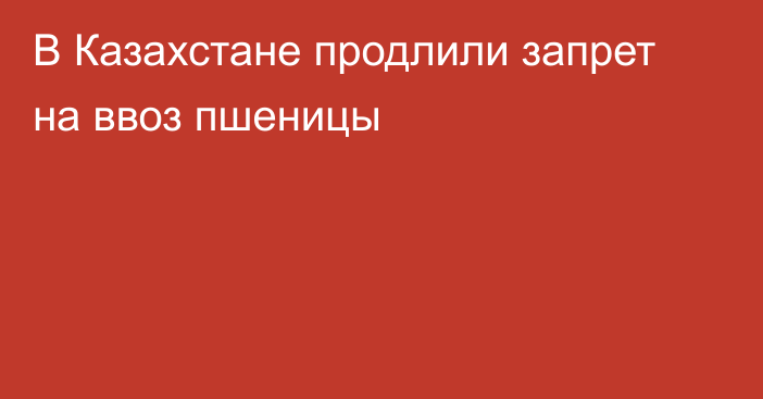 В Казахстане продлили запрет на ввоз пшеницы