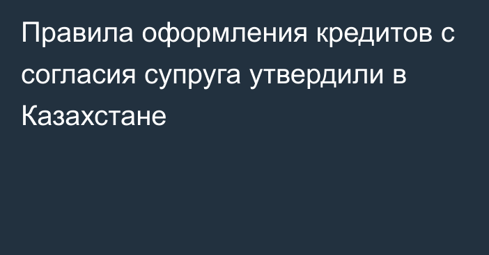 Правила оформления кредитов с согласия супруга утвердили в Казахстане