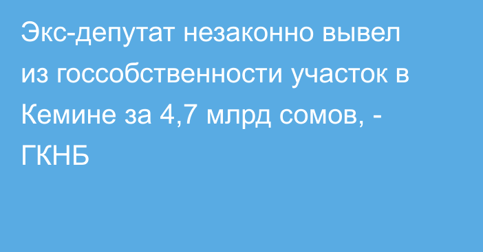 Экс-депутат незаконно вывел из госсобственности участок в Кемине за 4,7 млрд сомов, - ГКНБ