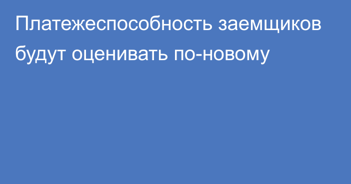 Платежеспособность заемщиков будут оценивать по-новому