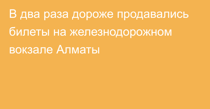 В два раза дороже продавались билеты на железнодорожном вокзале Алматы