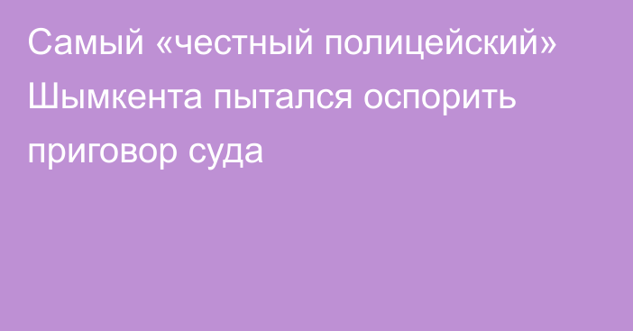 Самый «честный полицейский» Шымкента пытался оспорить приговор суда