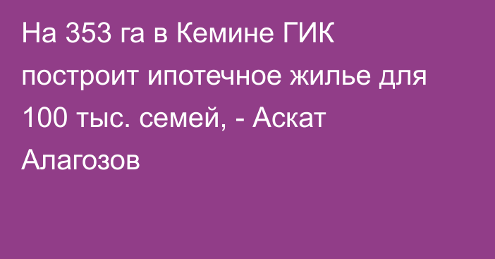 На 353 га в Кемине ГИК построит ипотечное жилье для 100 тыс. семей, - Аскат Алагозов