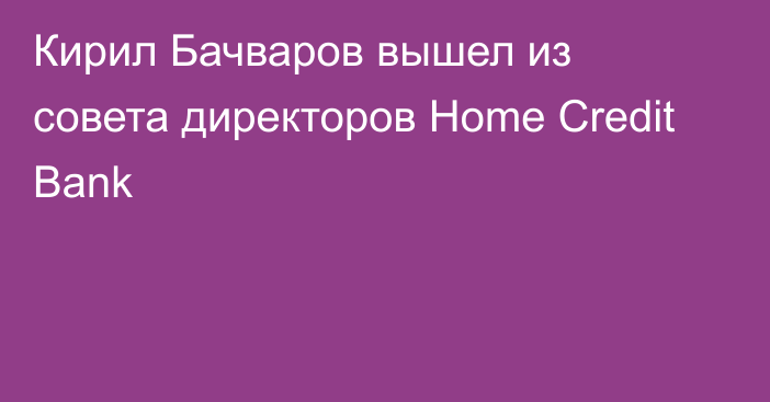 Кирил Бачваров вышел из совета директоров Home Credit Bank