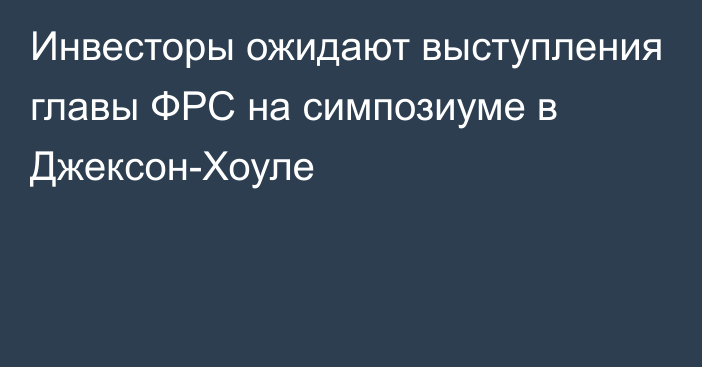 Инвесторы ожидают выступления главы ФРС на симпозиуме в Джексон-Хоуле