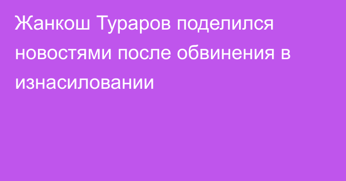 Жанкош Тураров поделился новостями после обвинения в изнасиловании