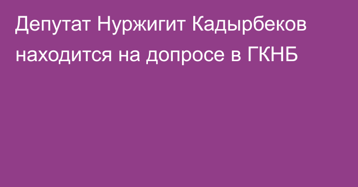 Депутат Нуржигит Кадырбеков находится на допросе в ГКНБ