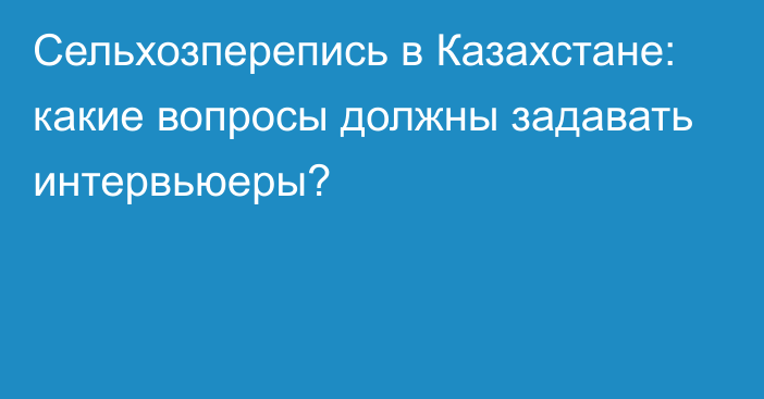 Сельхозперепись в Казахстане: какие вопросы должны задавать интервьюеры?