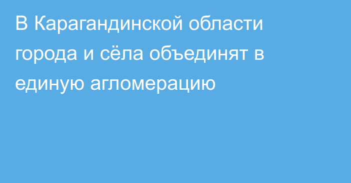 В Карагандинской области города и сёла объединят в единую агломерацию