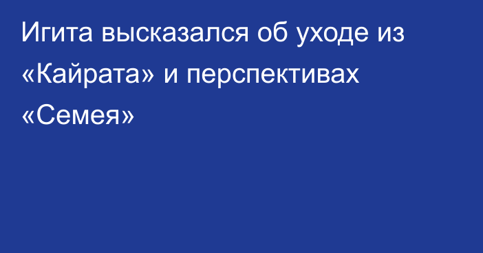 Игита высказался об уходе из «Кайрата» и перспективах «Семея»