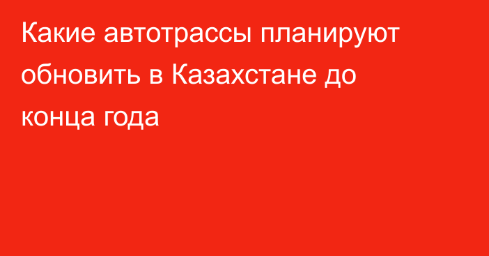 Какие автотрассы планируют обновить в Казахстане до конца года