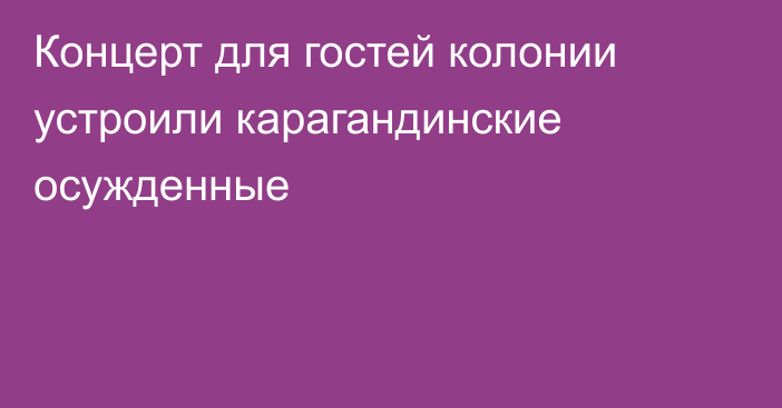 Концерт для гостей колонии устроили карагандинские осужденные