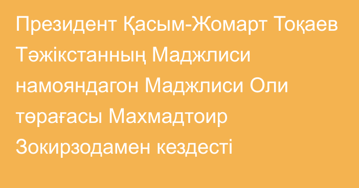 Президент Қасым-Жомарт Тоқаев Тәжікстанның Маджлиси намояндагон Маджлиси Оли төрағасы Махмадтоир Зокирзодамен кездесті