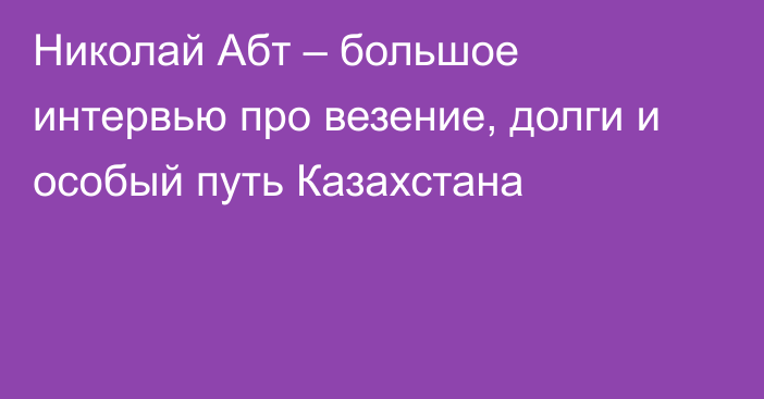 Николай Абт – большое интервью про везение, долги и особый путь Казахстана