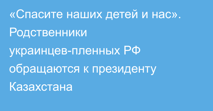 «Спасите наших детей и нас». Родственники украинцев-пленных РФ обращаются к президенту Казахстана