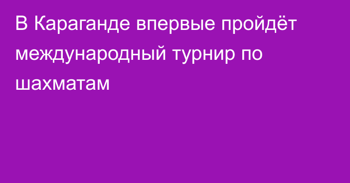 В Караганде впервые пройдёт международный турнир по шахматам