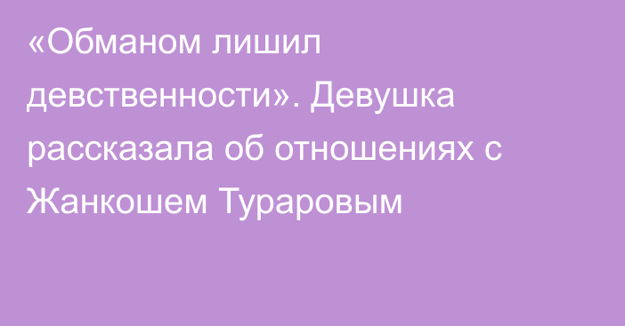 «Обманом лишил девственности». Девушка рассказала об отношениях с Жанкошем Тураровым