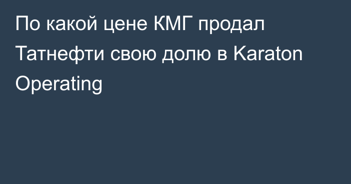 По какой цене КМГ продал Татнефти свою долю в Karaton Operating