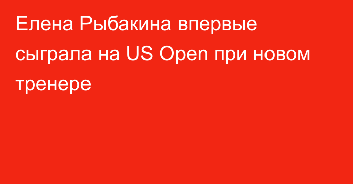 Елена Рыбакина впервые сыграла на US Open при новом тренере