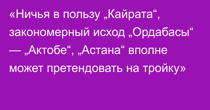 «Ничья в пользу „Кайрата“, закономерный исход „Ордабасы“ — „Актобе“, „Астана“ вполне может претендовать на тройку»