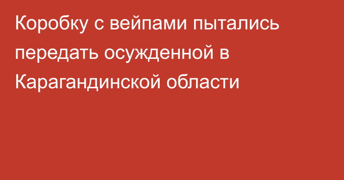 Коробку с вейпами пытались передать осужденной в Карагандинской области