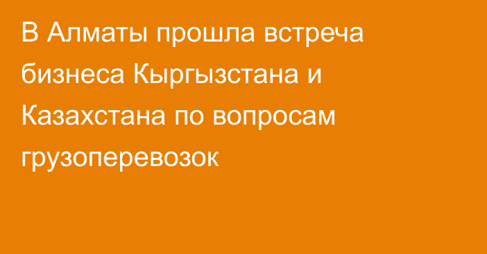 В Алматы прошла встреча бизнеса Кыргызстана и Казахстана по вопросам грузоперевозок