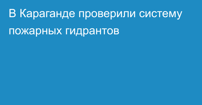 В Караганде проверили систему пожарных гидрантов