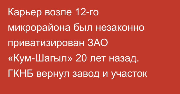 Карьер возле 12-го микрорайона был незаконно приватизирован ЗАО «Кум-Шагыл» 20 лет назад. ГКНБ вернул завод и участок