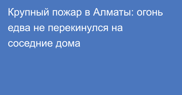 Крупный пожар  в Алматы: огонь едва не перекинулся на соседние дома