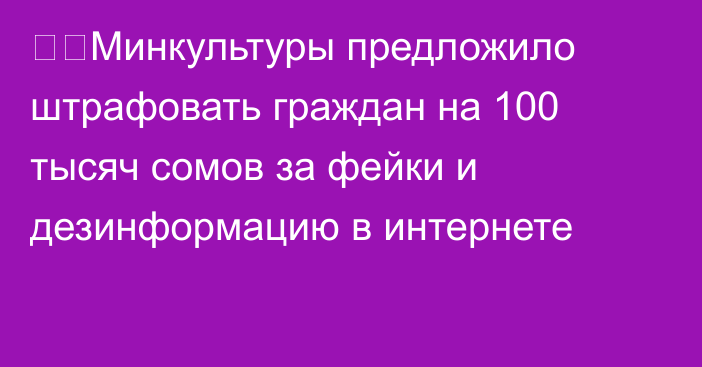 ❗️Минкультуры предложило штрафовать граждан на 100 тысяч сомов за фейки и дезинформацию в интернете