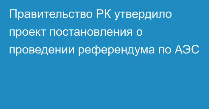 Правительство РК утвердило проект постановления о проведении референдума по АЭС