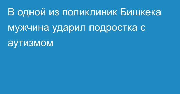 В одной из поликлиник Бишкека мужчина ударил подростка с аутизмом