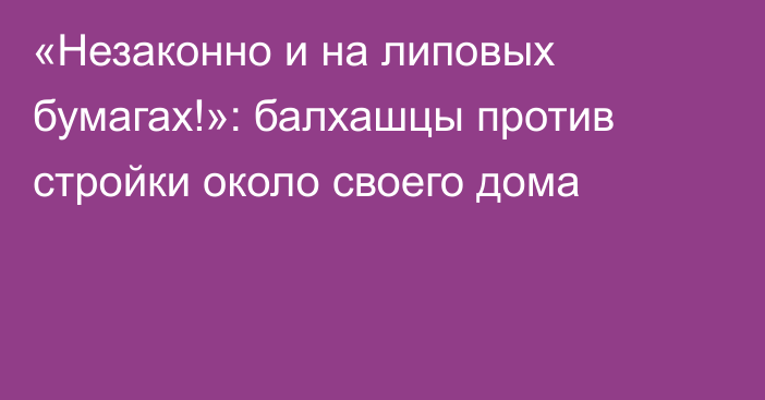 «Незаконно и на липовых бумагах!»: балхашцы против стройки около своего дома