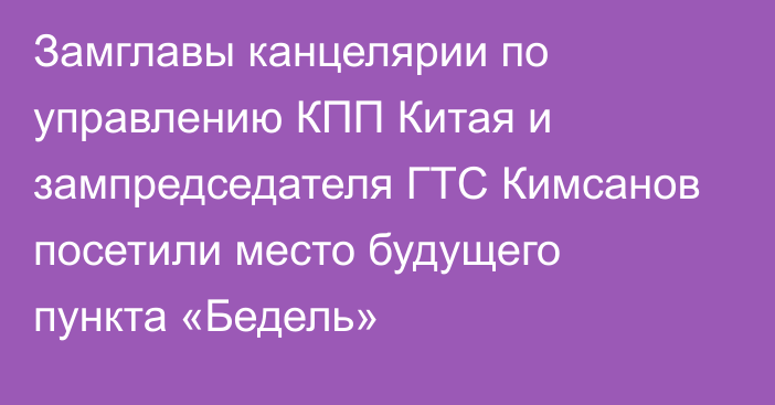 Замглавы канцелярии по управлению КПП Китая и зампредседателя ГТС Кимсанов посетили место будущего пункта «Бедель»