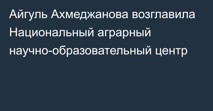 Айгуль Ахмеджанова возглавила Национальный аграрный научно-образовательный центр