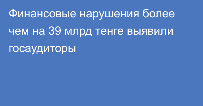 Финансовые нарушения более чем на 39 млрд тенге выявили госаудиторы