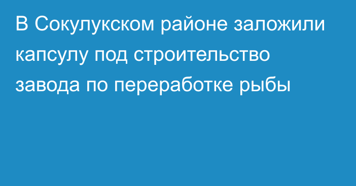 В Сокулукском районе заложили капсулу под строительство завода по переработке рыбы