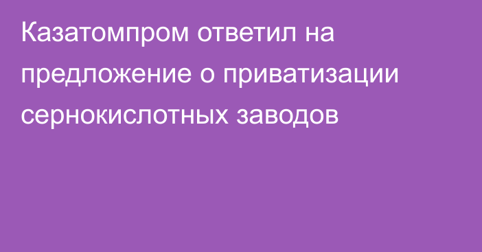 Казатомпром ответил на предложение о приватизации сернокислотных заводов