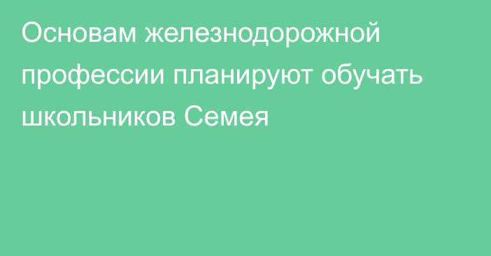 Основам железнодорожной профессии планируют обучать школьников Семея