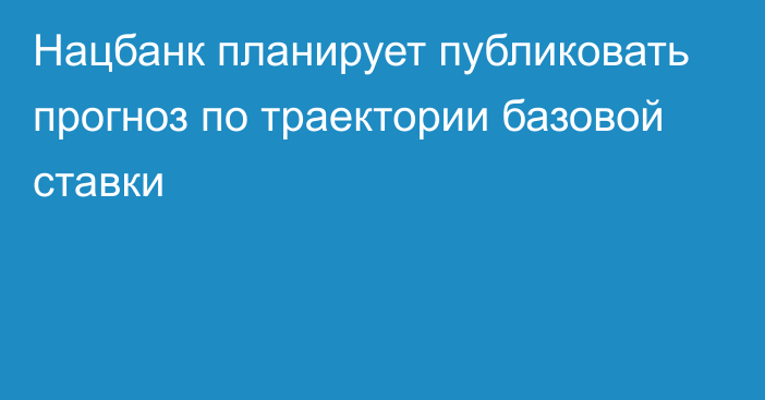 Нацбанк планирует публиковать прогноз по траектории базовой ставки