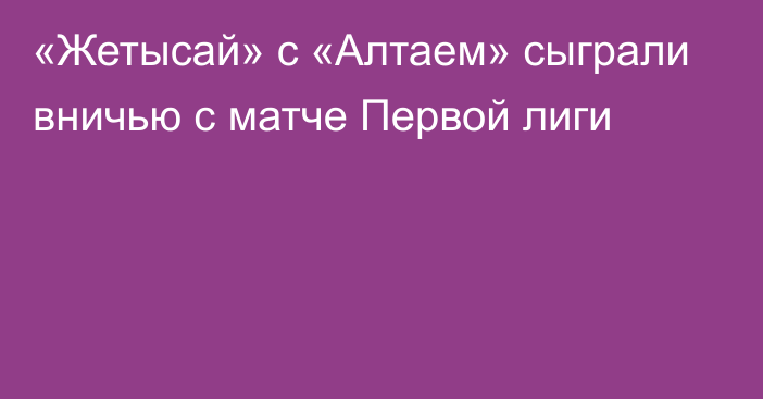 «Жетысай» с «Алтаем» сыграли вничью с матче Первой лиги