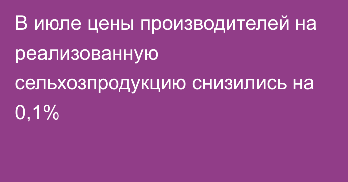 В июле цены производителей на реализованную сельхозпродукцию снизились на 0,1%