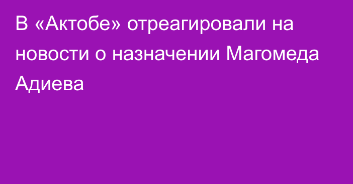 В «Актобе» отреагировали на новости о назначении Магомеда Адиева