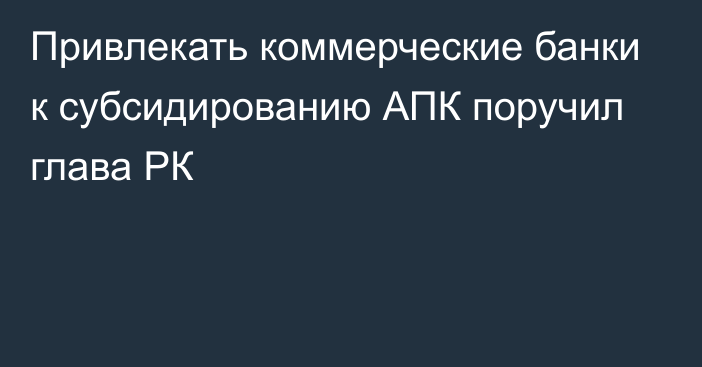 Привлекать коммерческие банки к субсидированию АПК поручил глава РК