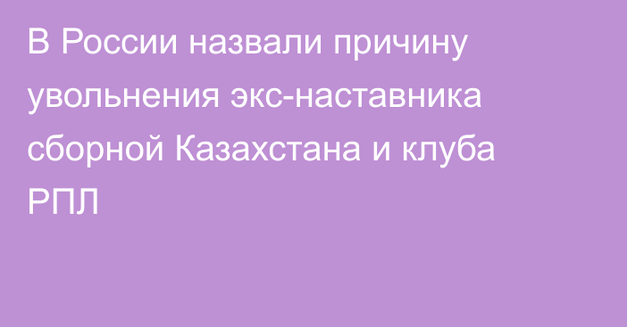 В России назвали причину увольнения экс-наставника сборной Казахстана и клуба РПЛ