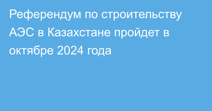 Референдум по строительству АЭС в Казахстане пройдет в октябре 2024 года