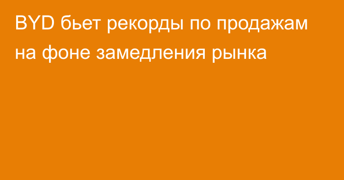 BYD бьет рекорды по продажам на фоне  замедления рынка