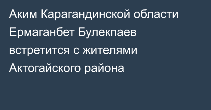 Аким Карагандинской области Ермаганбет Булекпаев встретится с жителями Актогайского района